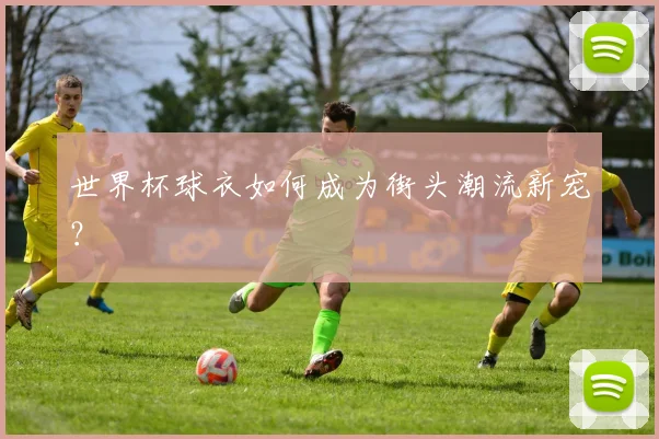世界杯球衣如何成为街头潮流新宠？