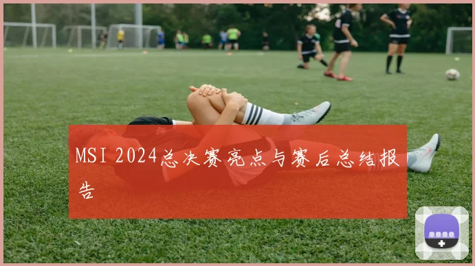 MSI 2024总决赛亮点与赛后总结报告