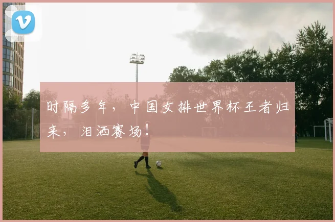 时隔多年，中国女排世界杯王者归来，泪洒赛场！