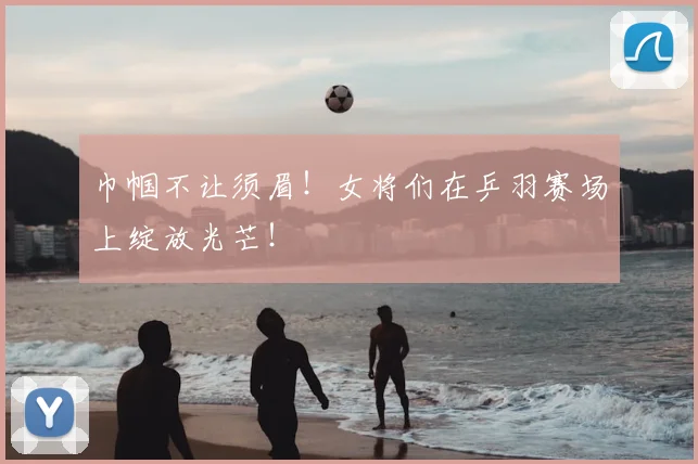 巾帼不让须眉!女将们在乒羽赛场上绽放光芒!