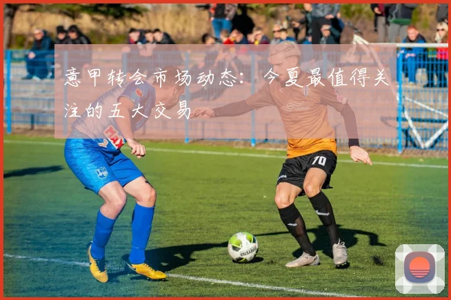 意甲转会市场动态：今夏最值得关注的五大交易
