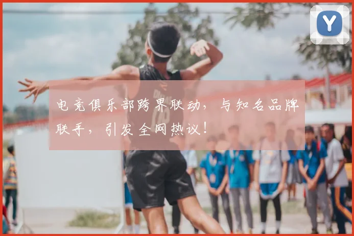 电竞俱乐部跨界联动，与知名品牌联手，引发全网热议！