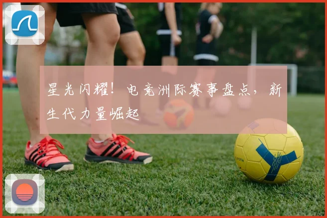 星光闪耀！电竞洲际赛事盘点，新生代力量崛起
