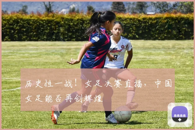 历史性一战!女足决赛直播,中国女足能否再创辉煌