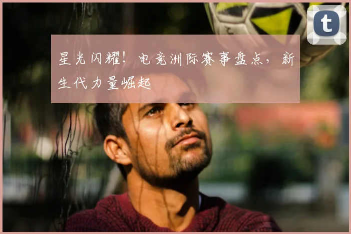 星光闪耀！电竞洲际赛事盘点，新生代力量崛起