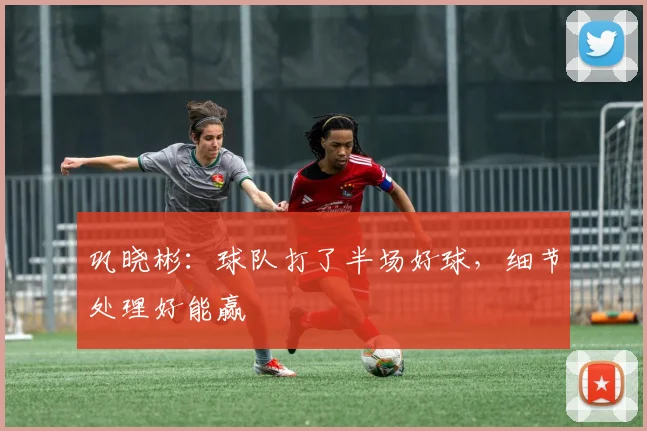 巩晓彬：球队打了半场好球，细节处理好能赢