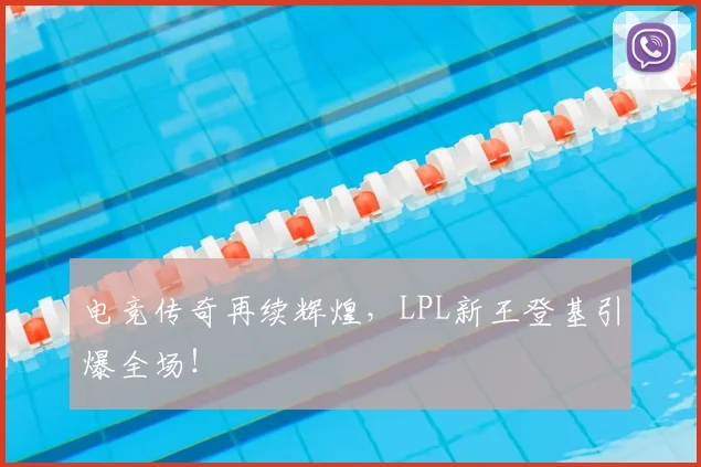 电竞传奇再续辉煌，LPL新王登基引爆全场！