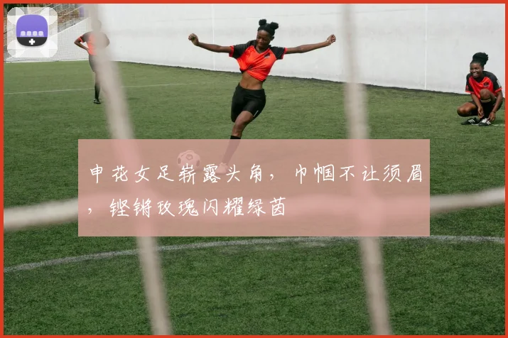 申花女足崭露头角，巾帼不让须眉，铿锵玫瑰闪耀绿茵