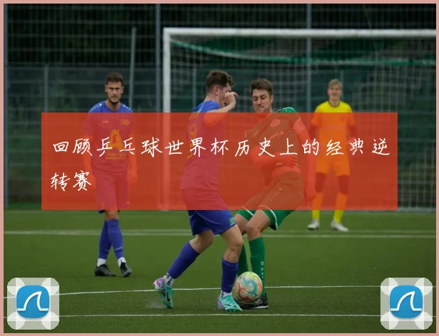 回顾乒乓球世界杯历史上的经典逆转赛