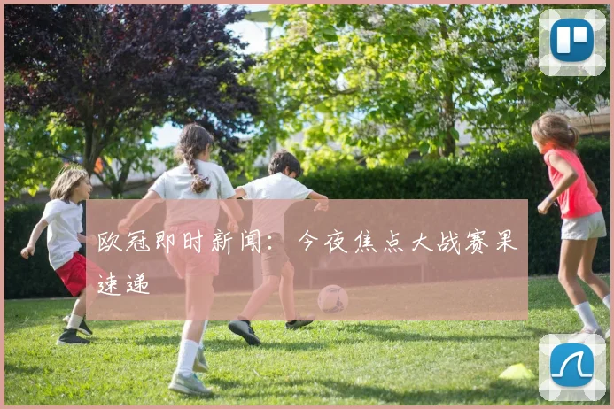 欧冠即时新闻：今夜焦点大战赛果速递