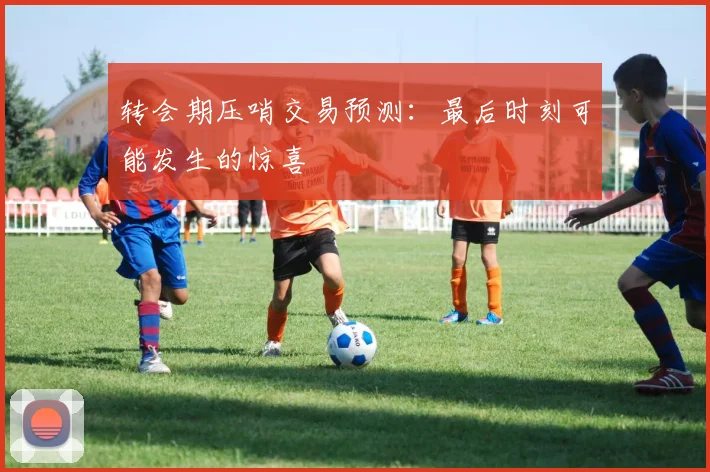 转会期压哨交易预测：最后时刻可能发生的惊喜
