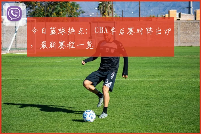 今日篮球热点：CBA季后赛对阵出炉，最新赛程一览