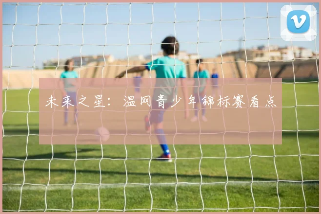 未来之星：温网青少年锦标赛看点