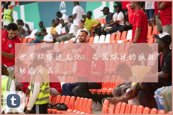世界杯球迷文化:各国球迷的疯狂助威方式