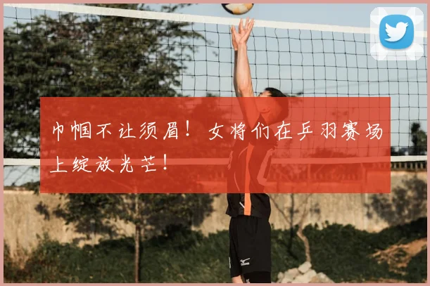 巾帼不让须眉!女将们在乒羽赛场上绽放光芒!