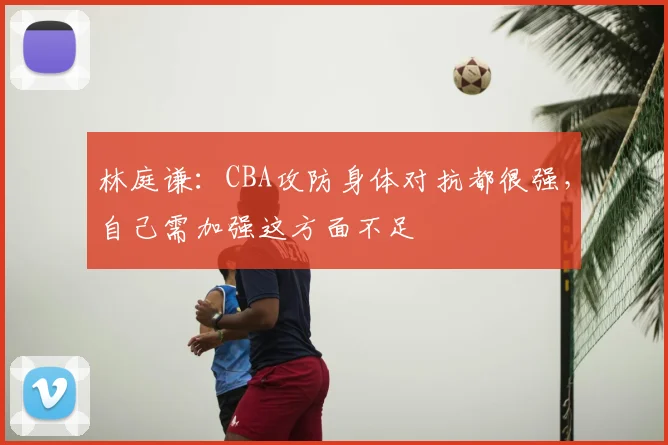林庭谦：CBA攻防身体对抗都很强，自己需加强这方面不足