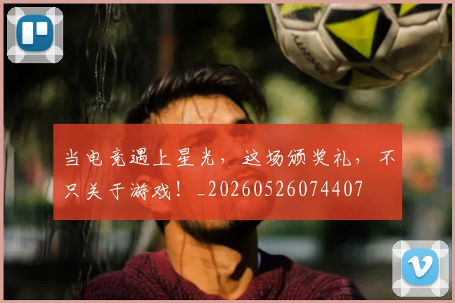 当电竞遇上星光,这场颁奖礼,不只关于游戏!_20260526074407