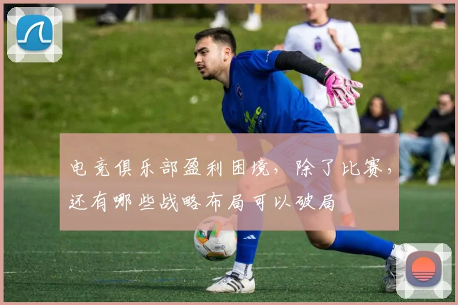 电竞俱乐部盈利困境，除了比赛，还有哪些战略布局可以破局